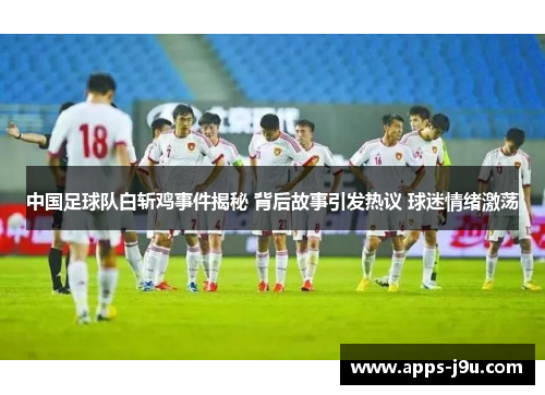 中国足球队白斩鸡事件揭秘 背后故事引发热议 球迷情绪激荡