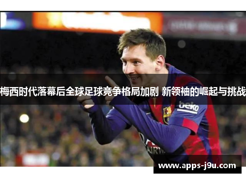 梅西时代落幕后全球足球竞争格局加剧 新领袖的崛起与挑战