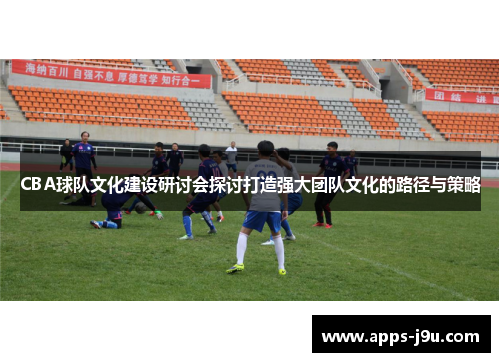 CBA球队文化建设研讨会探讨打造强大团队文化的路径与策略