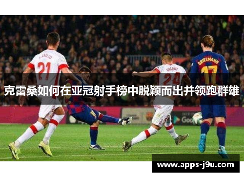 克雷桑如何在亚冠射手榜中脱颖而出并领跑群雄