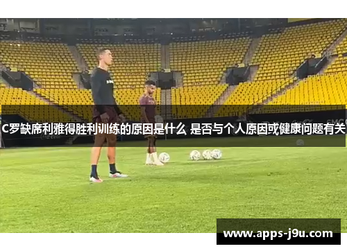 C罗缺席利雅得胜利训练的原因是什么 是否与个人原因或健康问题有关