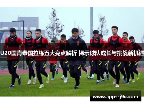U20国青泰国拉练五大亮点解析 揭示球队成长与挑战新机遇