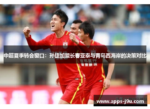 中超夏季转会窗口：孙捷加盟长春亚泰与青岛西海岸的决策对比