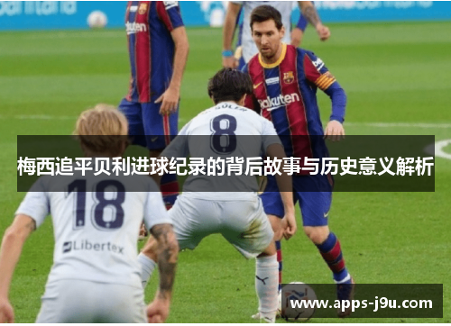梅西追平贝利进球纪录的背后故事与历史意义解析