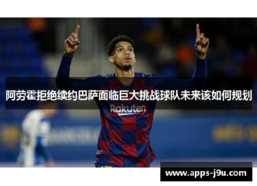 阿劳霍拒绝续约巴萨面临巨大挑战球队未来该如何规划