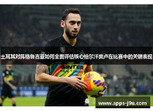 土耳其对阵格鲁吉亚如何全面评估核心恰尔汗奥卢在比赛中的关键表现