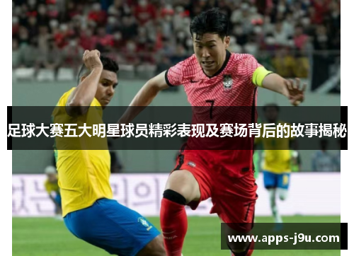 足球大赛五大明星球员精彩表现及赛场背后的故事揭秘