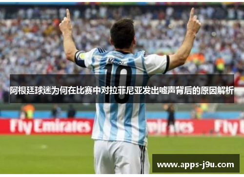 阿根廷球迷为何在比赛中对拉菲尼亚发出嘘声背后的原因解析