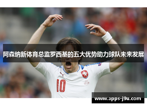 阿森纳新体育总监罗西基的五大优势助力球队未来发展